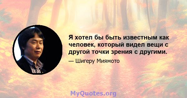 Я хотел бы быть известным как человек, который видел вещи с другой точки зрения с другими.