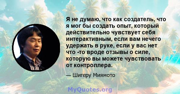 Я не думаю, что как создатель, что я мог бы создать опыт, который действительно чувствует себя интерактивным, если вам нечего удержать в руке, если у вас нет что -то вроде отзывы о силе, которую вы можете чувствовать от 