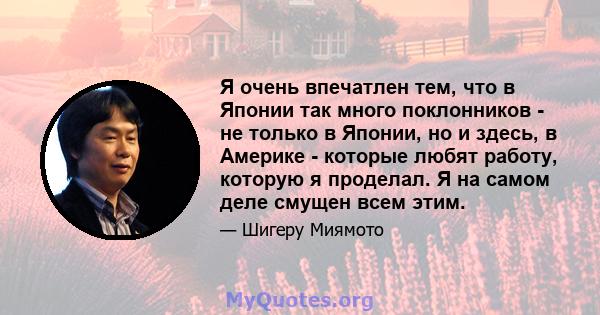 Я очень впечатлен тем, что в Японии так много поклонников - не только в Японии, но и здесь, в Америке - которые любят работу, которую я проделал. Я на самом деле смущен всем этим.