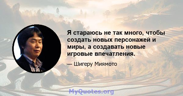 Я стараюсь не так много, чтобы создать новых персонажей и миры, а создавать новые игровые впечатления.