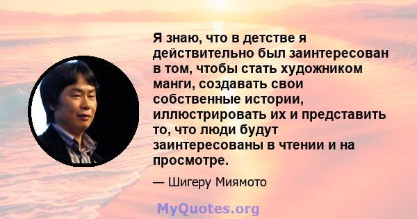 Я знаю, что в детстве я действительно был заинтересован в том, чтобы стать художником манги, создавать свои собственные истории, иллюстрировать их и представить то, что люди будут заинтересованы в чтении и на просмотре.