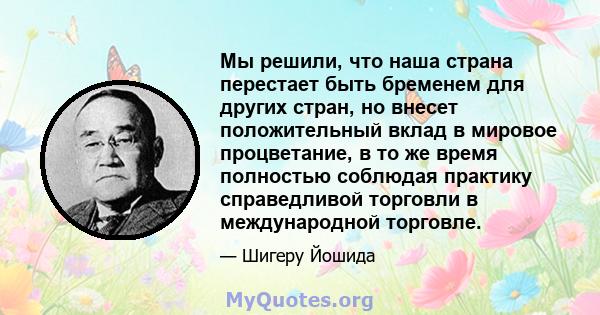 Мы решили, что наша страна перестает быть бременем для других стран, но внесет положительный вклад в мировое процветание, в то же время полностью соблюдая практику справедливой торговли в международной торговле.