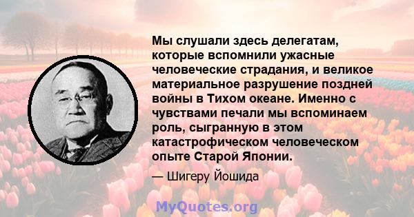 Мы слушали здесь делегатам, которые вспомнили ужасные человеческие страдания, и великое материальное разрушение поздней войны в Тихом океане. Именно с чувствами печали мы вспоминаем роль, сыгранную в этом