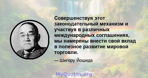 Совершенствуя этот законодательный механизм и участвуя в различных международных соглашениях, мы намерены внести свой вклад в полезное развитие мировой торговли.