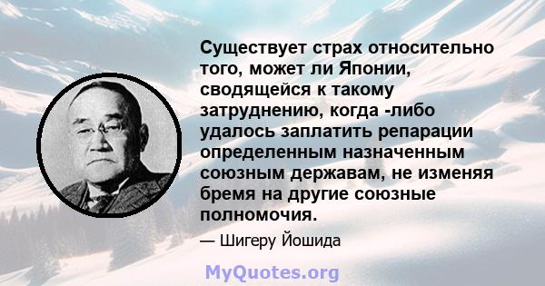 Существует страх относительно того, может ли Японии, сводящейся к такому затруднению, когда -либо удалось заплатить репарации определенным назначенным союзным державам, не изменяя бремя на другие союзные полномочия.