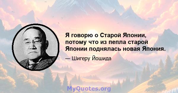 Я говорю о Старой Японии, потому что из пепла старой Японии поднялась новая Япония.