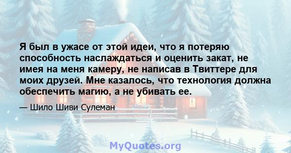 Я был в ужасе от этой идеи, что я потеряю способность наслаждаться и оценить закат, не имея на меня камеру, не написав в Твиттере для моих друзей. Мне казалось, что технология должна обеспечить магию, а не убивать ее.