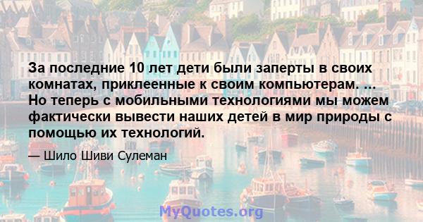 За последние 10 лет дети были заперты в своих комнатах, приклеенные к своим компьютерам. ... Но теперь с мобильными технологиями мы можем фактически вывести наших детей в мир природы с помощью их технологий.