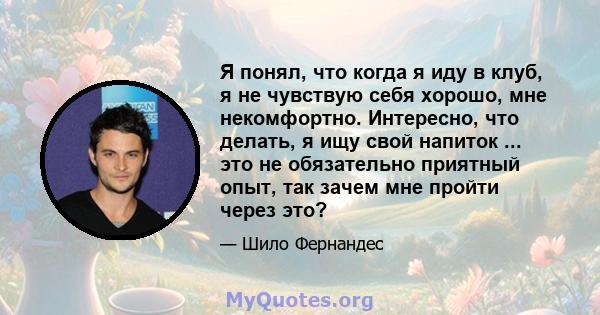 Я понял, что когда я иду в клуб, я не чувствую себя хорошо, мне некомфортно. Интересно, что делать, я ищу свой напиток ... это не обязательно приятный опыт, так зачем мне пройти через это?