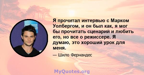 Я прочитал интервью с Марком Уолбергом, и он был как, я мог бы прочитать сценарий и любить его, но все о режиссере. Я думаю, это хороший урок для меня.