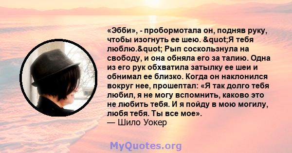 «Эбби», - пробормотала он, подняв руку, чтобы изогнуть ее шею. "Я тебя люблю." Рып соскользнула на свободу, и она обняла его за талию. Одна из его рук обхватила затылку ее шеи и обнимал ее близко. Когда он