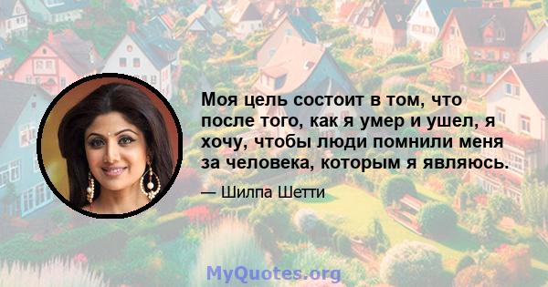 Моя цель состоит в том, что после того, как я умер и ушел, я хочу, чтобы люди помнили меня за человека, которым я являюсь.