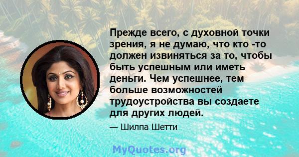 Прежде всего, с духовной точки зрения, я не думаю, что кто -то должен извиняться за то, чтобы быть успешным или иметь деньги. Чем успешнее, тем больше возможностей трудоустройства вы создаете для других людей.