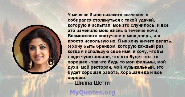 У меня не было никакого значения, я собирался столкнуться с такой удачей, которую я испытал. Все это случилось, и все это изменило мою жизнь в течение ночи; Возможности постучали в мою дверь, и я просто использую их. Я