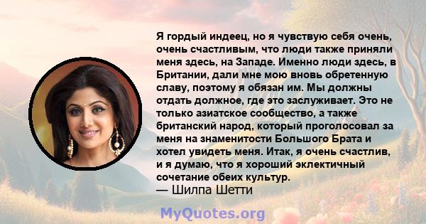 Я гордый индеец, но я чувствую себя очень, очень счастливым, что люди также приняли меня здесь, на Западе. Именно люди здесь, в Британии, дали мне мою вновь обретенную славу, поэтому я обязан им. Мы должны отдать