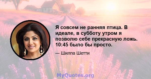 Я совсем не ранняя птица. В идеале, в субботу утром я позволю себе прекрасную ложь. 10:45 было бы просто.