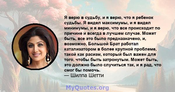 Я верю в судьбу, и я верю, что я ребенок судьбы. Я видел максимумы, и я видел минимумы, и я верю, что все происходит по причине и всегда в лучшем случае. Может быть, все это было предназначено, и, возможно, Большой Брат 