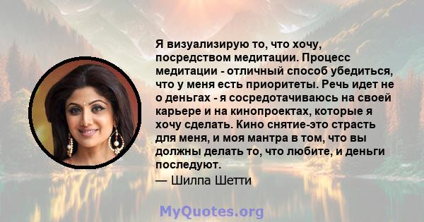 Я визуализирую то, что хочу, посредством медитации. Процесс медитации - отличный способ убедиться, что у меня есть приоритеты. Речь идет не о деньгах - я сосредотачиваюсь на своей карьере и на кинопроектах, которые я