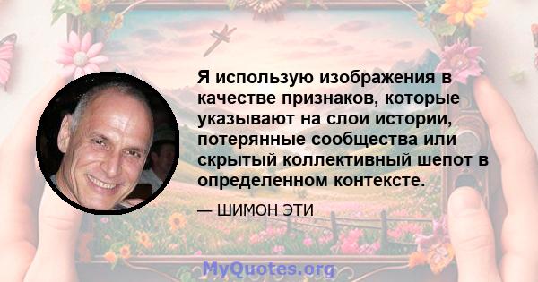 Я использую изображения в качестве признаков, которые указывают на слои истории, потерянные сообщества или скрытый коллективный шепот в определенном контексте.