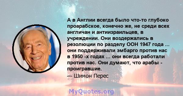 А в Англии всегда было что-то глубоко проарабское, конечно же, не среди всех англичан и антиизраильцев, в учреждении. Они воздержались в резолюции по разделу ООН 1947 года ... они поддерживали эмбарго против нас в 1950