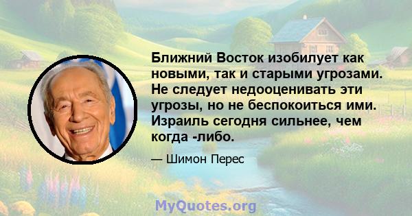 Ближний Восток изобилует как новыми, так и старыми угрозами. Не следует недооценивать эти угрозы, но не беспокоиться ими. Израиль сегодня сильнее, чем когда -либо.