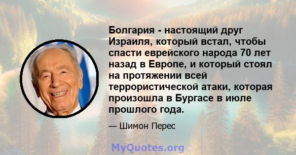 Болгария - настоящий друг Израиля, который встал, чтобы спасти еврейского народа 70 лет назад в Европе, и который стоял на протяжении всей террористической атаки, которая произошла в Бургасе в июле прошлого года.