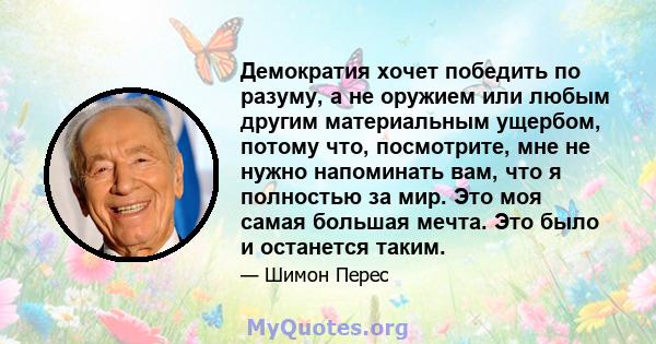 Демократия хочет победить по разуму, а не оружием или любым другим материальным ущербом, потому что, посмотрите, мне не нужно напоминать вам, что я полностью за мир. Это моя самая большая мечта. Это было и останется