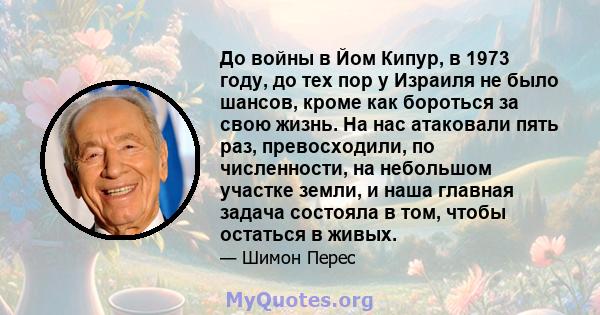 До войны в Йом Кипур, в 1973 году, до тех пор у Израиля не было шансов, кроме как бороться за свою жизнь. На нас атаковали пять раз, превосходили, по численности, на небольшом участке земли, и наша главная задача