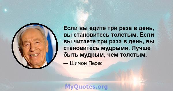 Если вы едите три раза в день, вы становитесь толстым. Если вы читаете три раза в день, вы становитесь мудрыми. Лучше быть мудрым, чем толстым.