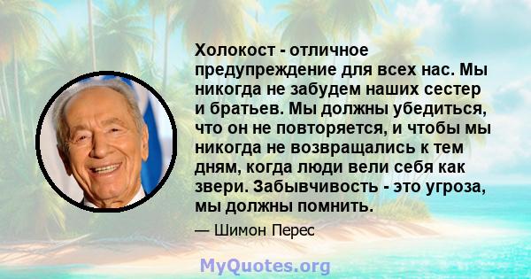 Холокост - отличное предупреждение для всех нас. Мы никогда не забудем наших сестер и братьев. Мы должны убедиться, что он не повторяется, и чтобы мы никогда не возвращались к тем дням, когда люди вели себя как звери.