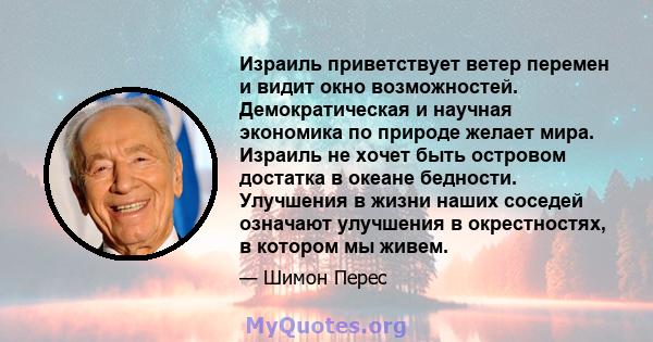 Израиль приветствует ветер перемен и видит окно возможностей. Демократическая и научная экономика по природе желает мира. Израиль не хочет быть островом достатка в океане бедности. Улучшения в жизни наших соседей