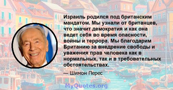 Израиль родился под британским мандатом. Мы узнали от британцев, что значит демократия и как она ведет себя во время опасности, войны и террора. Мы благодарим Британию за внедрение свободы и уважения прав человека как в 