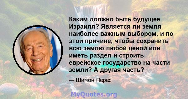 Каким должно быть будущее Израиля? Является ли земля наиболее важным выбором, и по этой причине, чтобы сохранить всю землю любой ценой или иметь раздел и строить еврейское государство на части земли? А другая часть?