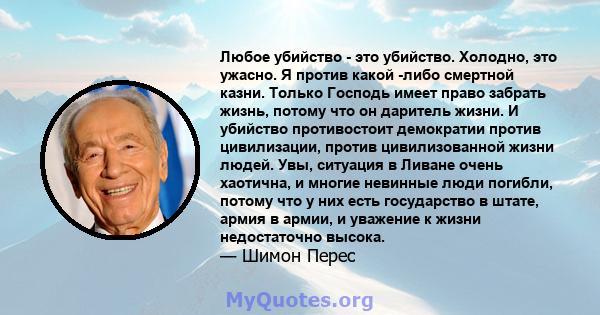 Любое убийство - это убийство. Холодно, это ужасно. Я против какой -либо смертной казни. Только Господь имеет право забрать жизнь, потому что он даритель жизни. И убийство противостоит демократии против цивилизации,