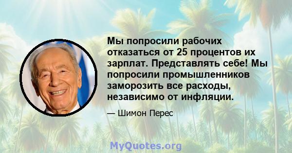 Мы попросили рабочих отказаться от 25 процентов их зарплат. Представлять себе! Мы попросили промышленников заморозить все расходы, независимо от инфляции.