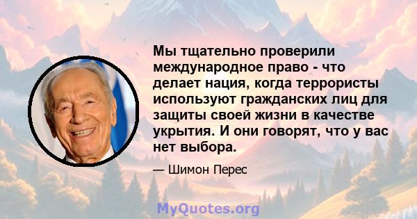 Мы тщательно проверили международное право - что делает нация, когда террористы используют гражданских лиц для защиты своей жизни в качестве укрытия. И они говорят, что у вас нет выбора.