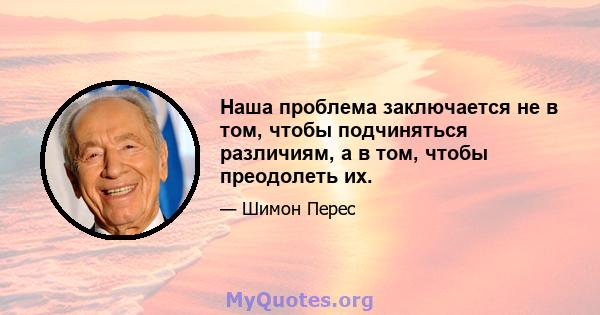 Наша проблема заключается не в том, чтобы подчиняться различиям, а в том, чтобы преодолеть их.