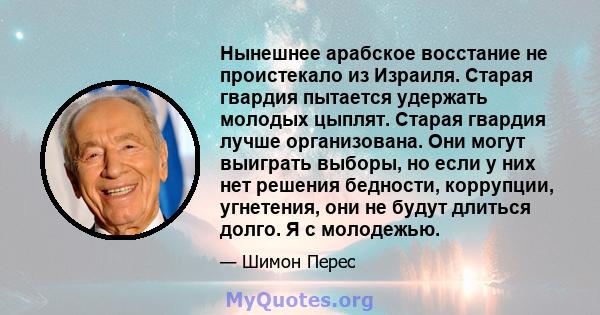 Нынешнее арабское восстание не проистекало из Израиля. Старая гвардия пытается удержать молодых цыплят. Старая гвардия лучше организована. Они могут выиграть выборы, но если у них нет решения бедности, коррупции,