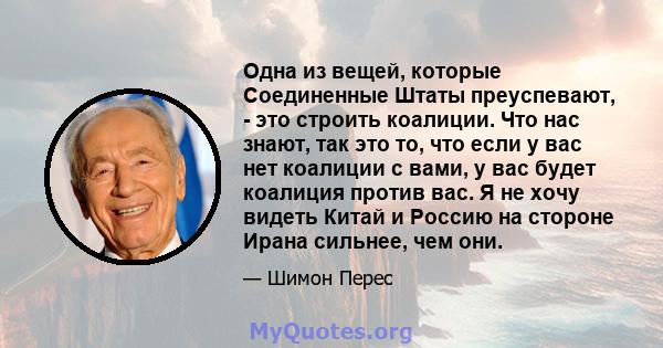 Одна из вещей, которые Соединенные Штаты преуспевают, - это строить коалиции. Что нас знают, так это то, что если у вас нет коалиции с вами, у вас будет коалиция против вас. Я не хочу видеть Китай и Россию на стороне