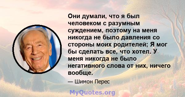 Они думали, что я был человеком с разумным суждением, поэтому на меня никогда не было давления со стороны моих родителей; Я мог бы сделать все, что хотел. У меня никогда не было негативного слова от них, ничего вообще.