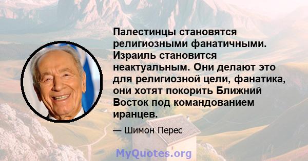 Палестинцы становятся религиозными фанатичными. Израиль становится неактуальным. Они делают это для религиозной цели, фанатика, они хотят покорить Ближний Восток под командованием иранцев.