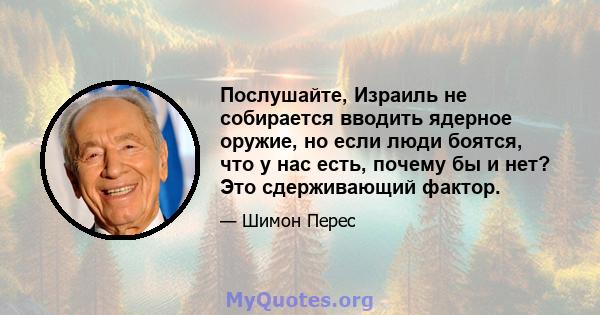 Послушайте, Израиль не собирается вводить ядерное оружие, но если люди боятся, что у нас есть, почему бы и нет? Это сдерживающий фактор.