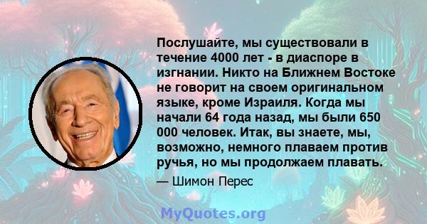 Послушайте, мы существовали в течение 4000 лет - в диаспоре в изгнании. Никто на Ближнем Востоке не говорит на своем оригинальном языке, кроме Израиля. Когда мы начали 64 года назад, мы были 650 000 человек. Итак, вы