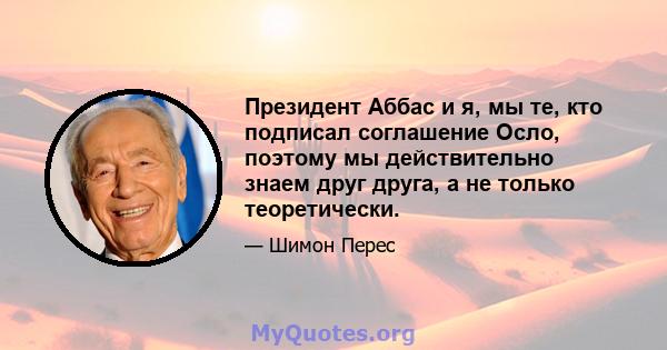 Президент Аббас и я, мы те, кто подписал соглашение Осло, поэтому мы действительно знаем друг друга, а не только теоретически.