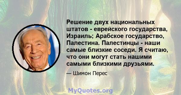 Решение двух национальных штатов - еврейского государства, Израиль; Арабское государство, Палестина. Палестинцы - наши самые близкие соседи. Я считаю, что они могут стать нашими самыми близкими друзьями.