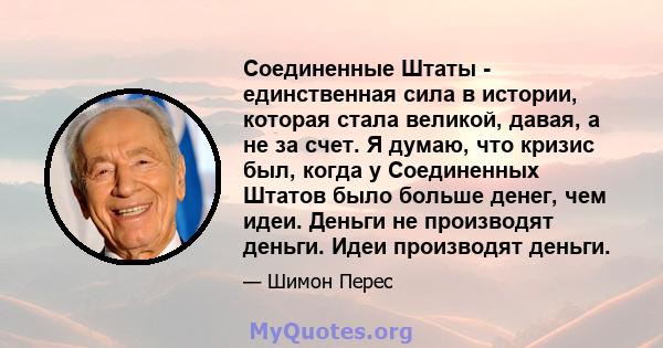 Соединенные Штаты - единственная сила в истории, которая стала великой, давая, а не за счет. Я думаю, что кризис был, когда у Соединенных Штатов было больше денег, чем идеи. Деньги не производят деньги. Идеи производят