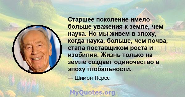 Старшее поколение имело больше уважения к земле, чем наука. Но мы живем в эпоху, когда наука, больше, чем почва, стала поставщиком роста и изобилия. Жизнь только на земле создает одиночество в эпоху глобальности.