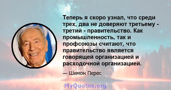 Теперь я скоро узнал, что среди трех, два не доверяют третьему - третий - правительство. Как промышленность, так и профсоюзы считают, что правительство является говорящей организацией и расходочной организацией.