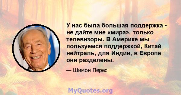 У нас была большая поддержка - не дайте мне «мира», только телевизоры. В Америке мы пользуемся поддержкой, Китай нейтраль, для Индии, в Европе они разделены.