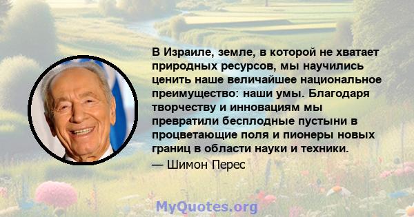 В Израиле, земле, в которой не хватает природных ресурсов, мы научились ценить наше величайшее национальное преимущество: наши умы. Благодаря творчеству и инновациям мы превратили бесплодные пустыни в процветающие поля